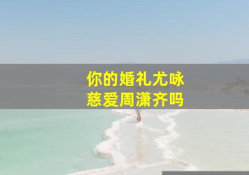 你的婚礼尤咏慈爱周潇齐吗