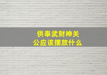 供奉武财神关公应该摆放什么