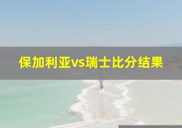 保加利亚vs瑞士比分结果