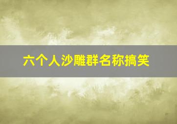 六个人沙雕群名称搞笑