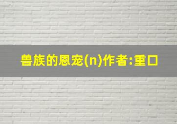 兽族的恩宠(n)作者:重口