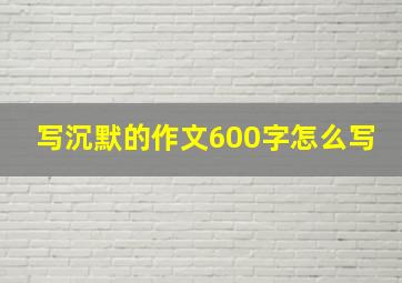 写沉默的作文600字怎么写