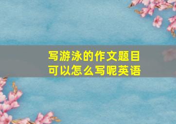 写游泳的作文题目可以怎么写呢英语