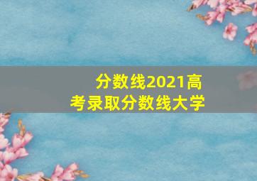 分数线2021高考录取分数线大学