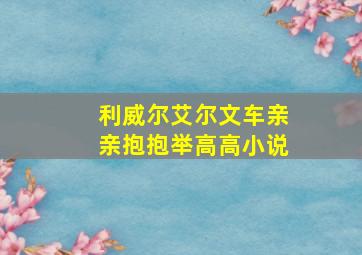 利威尔艾尔文车亲亲抱抱举高高小说