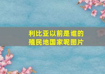 利比亚以前是谁的殖民地国家呢图片