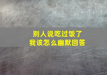 别人说吃过饭了我该怎么幽默回答