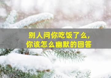 别人问你吃饭了么,你该怎么幽默的回答