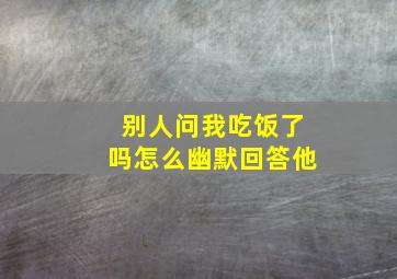 别人问我吃饭了吗怎么幽默回答他