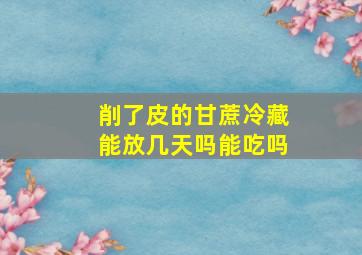 削了皮的甘蔗冷藏能放几天吗能吃吗