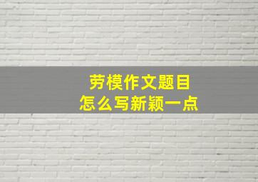 劳模作文题目怎么写新颖一点