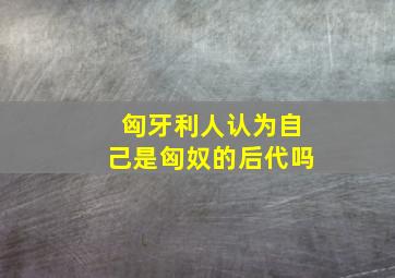 匈牙利人认为自己是匈奴的后代吗