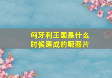 匈牙利王国是什么时候建成的呢图片