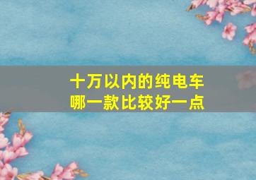 十万以内的纯电车哪一款比较好一点