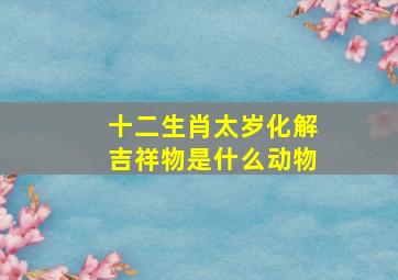 十二生肖太岁化解吉祥物是什么动物