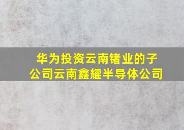 华为投资云南锗业的子公司云南鑫耀半导体公司