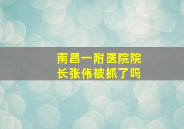 南昌一附医院院长张伟被抓了吗