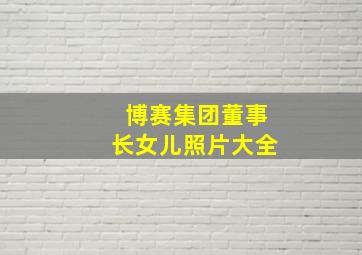 博赛集团董事长女儿照片大全