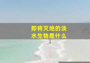 即将灭绝的淡水生物是什么