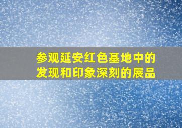 参观延安红色基地中的发现和印象深刻的展品