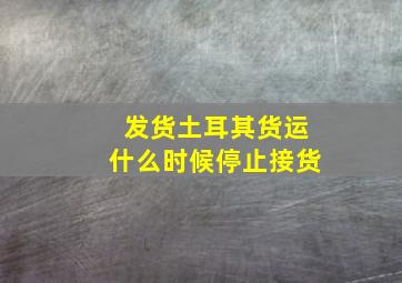 发货土耳其货运什么时候停止接货