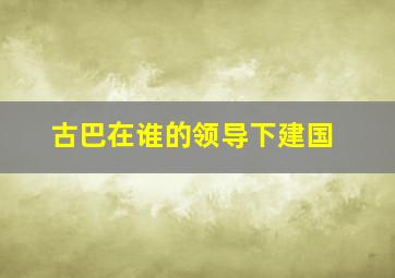 古巴在谁的领导下建国