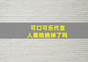 可口可乐代言人鹿晗换掉了吗