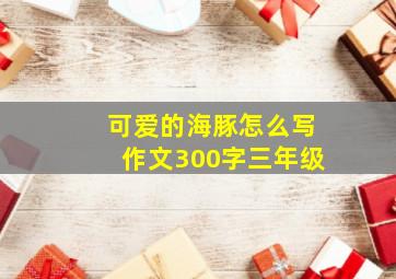 可爱的海豚怎么写作文300字三年级