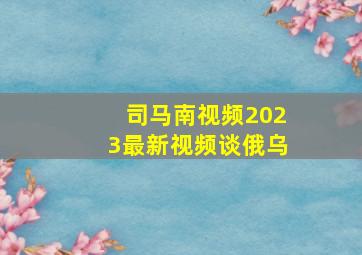 司马南视频2023最新视频谈俄乌