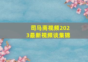 司马南视频2023最新视频谈集锦