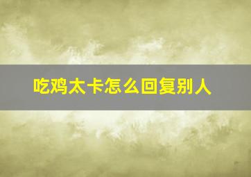 吃鸡太卡怎么回复别人