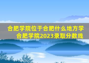 合肥学院位于合肥什么地方学合肥学院2023录取分数线