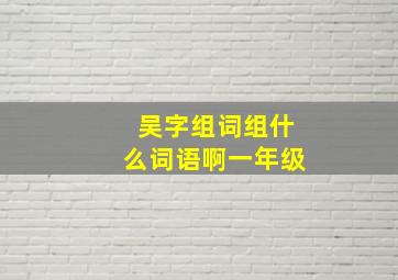 吴字组词组什么词语啊一年级