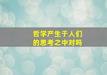 哲学产生于人们的思考之中对吗