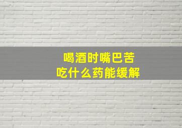 喝酒时嘴巴苦吃什么药能缓解