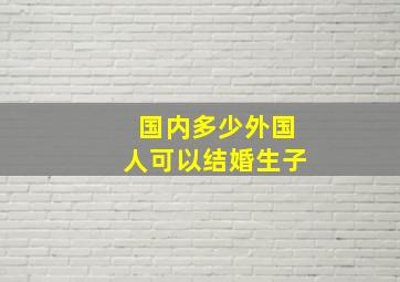 国内多少外国人可以结婚生子