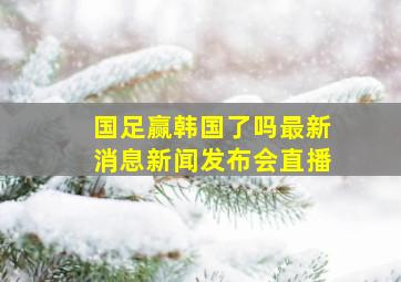 国足赢韩国了吗最新消息新闻发布会直播