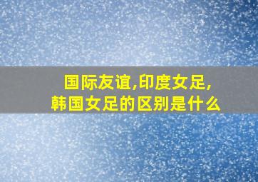 国际友谊,印度女足,韩国女足的区别是什么