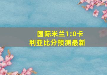 国际米兰1:0卡利亚比分预测最新