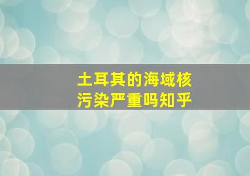 土耳其的海域核污染严重吗知乎