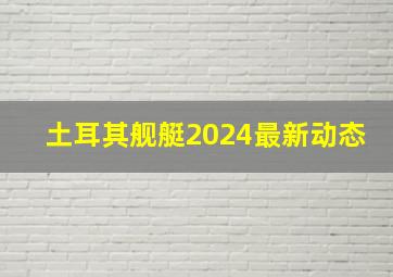 土耳其舰艇2024最新动态