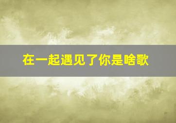 在一起遇见了你是啥歌