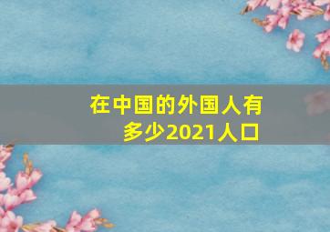 在中国的外国人有多少2021人口