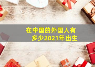 在中国的外国人有多少2021年出生