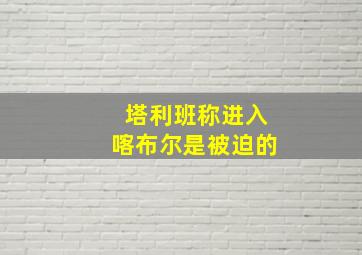 塔利班称进入喀布尔是被迫的