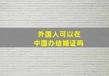 外国人可以在中国办结婚证吗