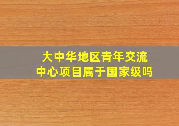 大中华地区青年交流中心项目属于国家级吗