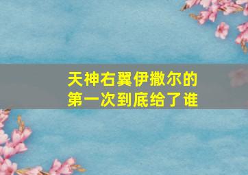 天神右翼伊撒尔的第一次到底给了谁