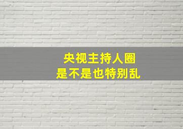 央视主持人圈是不是也特别乱