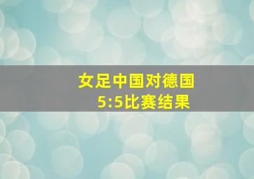 女足中国对德国5:5比赛结果